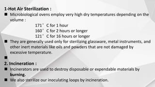 1-Hot Air Sterilization :
 Microbiological ovens employ very high dry temperatures depending on the
volume :
171°C for 1 hour
160°C for 2 hours or longer
121°C for 16 hours or longer
 They are generally used only for sterilizing glassware, metal instruments, and
other inert materials like oils and powders that are not damaged by
excessive temperature.

2. Incineration :
 Incinerators are used to destroy disposable or expendable materials by
burning.
 We also sterilize our inoculating loops by incineration.
 