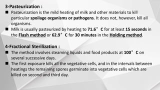 3-Pasteurization :
 Pasteurization is the mild heating of milk and other materials to kill
particular spoilage organisms or pathogens. It does not, however, kill all
organisms.
 Milk is usually pasteurized by heating to 71.6°C for at least 15 seconds in
the Flash method or 62.9°C for 30 minutes in the Holding method.
4-Fractional Sterilization :
 The method involves steaming liquids and food products at 100°C on
several successive days.
 The first exposure kills all the vegetative cells, and in the intervals between
heatings the remaining spores germinate into vegetative cells which are
killed on second and third day.
 