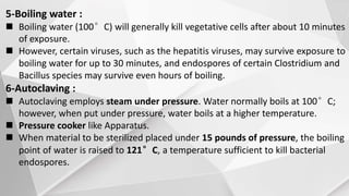 5-Boiling water :
 Boiling water (100°C) will generally kill vegetative cells after about 10 minutes
of exposure.
 However, certain viruses, such as the hepatitis viruses, may survive exposure to
boiling water for up to 30 minutes, and endospores of certain Clostridium and
Bacillus species may survive even hours of boiling.
6-Autoclaving :
 Autoclaving employs steam under pressure. Water normally boils at 100°C;
however, when put under pressure, water boils at a higher temperature.
 Pressure cooker like Apparatus.
 When material to be sterilized placed under 15 pounds of pressure, the boiling
point of water is raised to 121°C, a temperature sufficient to kill bacterial
endospores.
 