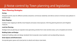 J) Noise control by Town planning and legislation
Town Planning Strategies:
Zoning:
Designate specific areas for different activities (industrial, commercial, residential, and silence zones) to minimize noise pollution in
sensitive areas.
Noise Mapping:
Conduct noise mapping to identify noise hotspots and assess noise exposure, informing planning decisions and mitigation
measures.
Land Use Planning:
Strategic land use planning can separate noise-generating activities from noise-sensitive areas, such as hospitals and schools.
Building Codes and Design:
Implement building codes and design standards that incorporate noise insulation and soundproofing measures.
Green Spaces and Infrastructure:
Incorporate green spaces and noise barriers to absorb and reduce noise levels.
 