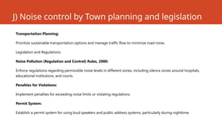 J) Noise control by Town planning and legislation
Transportation Planning:
Prioritize sustainable transportation options and manage traffic flow to minimize road noise.
Legislation and Regulations:
Noise Pollution (Regulation and Control) Rules, 2000:
Enforce regulations regarding permissible noise levels in different zones, including silence zones around hospitals,
educational institutions, and courts.
Penalties for Violations:
Implement penalties for exceeding noise limits or violating regulations.
Permit System:
Establish a permit system for using loud speakers and public address systems, particularly during nighttime.
 