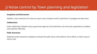 J) Noise control by Town planning and legislation
Complaints and Enforcement:
Establish a clear mechanism for citizens to report noise complaints and for authorities to investigate and take action.
Collaboration:
Foster collaboration between various government agencies, local authorities, and community organizations to address
noise pollution effectively.
Public Awareness:
Implement public awareness campaigns to educate the public about noise pollution and its effects, as well as ways to
reduce noise.
 