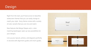 Design
Right from the start, you’ll have access to beautiful,
widescreen themes that you can easily change to
match your style. Every theme comes with a variety
of color variants that you can mix and match.
New features like Merge Shapes and a color-
matching Eyedropper open up new possibilities for
your designs.
Line up your layouts, photos, and diagrams perfectly
in seconds with alignment guides and smart guides.
 