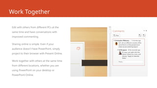 Work Together
Edit with others from different PCs at the
same time and have conversations with
improved commenting.
Sharing online is simple. Even if your
audience doesn’t have PowerPoint, simply
project to their browser with Present Online.
Work together with others at the same time
from different locations, whether you are
using PowerPoint on your desktop or
PowerPoint Online.
 