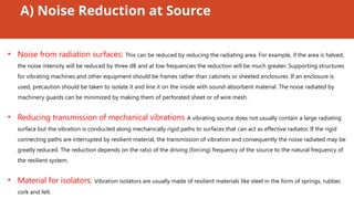 A) Noise Reduction at Source
• Noise from radiation surfaces: This can be reduced by reducing the radiating area. For example, if the area is halved,
the noise intensity will be reduced by three dB and at low frequencies the reduction will be much greater. Supporting structures
for vibrating machines and other equipment should be frames rather than cabinets or sheeted enclosures. If an enclosure is
used, precaution should be taken to isolate it and line it on the inside with sound-absorbent material. The noise radiated by
machinery guards can be minimized by making them of perforated sheet or of wire mesh.
• Reducing transmission of mechanical vibrations A vibrating source does not usually contain a large radiating
surface but the vibration is conducted along mechanically rigid paths to surfaces that can act as effective radiator. If the rigid
connecting paths are interrupted by resilient material, the transmission of vibration and consequently the noise radiated may be
greatly reduced. The reduction depends on the ratio of the driving (forcing) frequency of the source to the natural frequency of
the resilient system.
• Material for isolators: Vibration isolators are usually made of resilient materials like steel in the form of springs, rubber,
cork and felt.
 