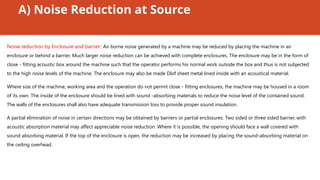A) Noise Reduction at Source
Noise reduction by Enclosure and barrier: Air borne noise generated by a machine may be reduced by placing the machine in an
enclosure or behind a barrier. Much larger noise reduction can be achieved with complete enclosures. The enclosure may be in the form of
close - fitting acoustic box around the machine such that the operator performs his normal work outside the box and thus is not subjected
to the high noise levels of the machine. The enclosure may also be made DIof sheet metal lined inside with an acoustical material.
Where size of the machine, working area and the operation do not permit close - fitting enclosures, the machine may be housed in a room
of its own. The inside of the enclosure should be lined with sound -absorbing materials to reduce the noise level of the contained sound.
The walls of the enclosures shall also have adequate transmission loss to provide proper sound insulation.
A partial elimination of noise in certain directions may be obtained by barriers or partial enclosures. Two sided or three sided barrier, with
acoustic absorption material may affect appreciable noise reduction. Where it is possible, the opening should face a wall covered with
sound absorbing material. If the top of the enclosure is open, the reduction may be increased by placing the sound-absorbing material on
the ceiling overhead.
 