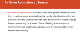 A) Noise Reduction at Source
• Acoustical absorption devices: In order to reduce the general reverberant noise
level in machine shops, acoustical material may be placed on the ceiling and
side walls. With this treatment three to eight dB reduction of middle and high
frequency noise may be achieved. This would bring down the general
reverberation noise level and as a consequence, the noise conditions may
become less confusing.
 