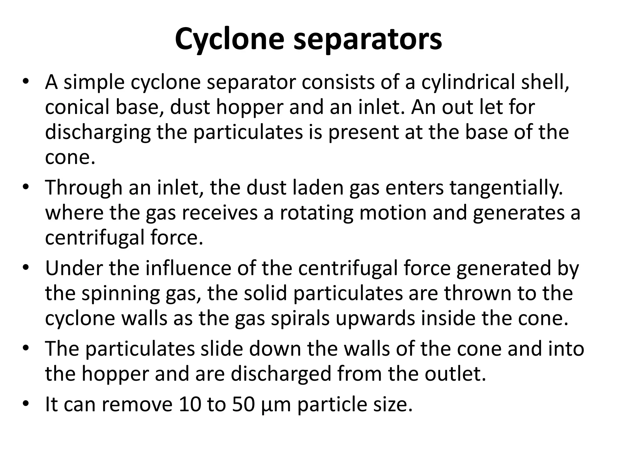 Cyclone separators
• A simple cyclone separator consists of a cylindrical shell,
conical base, dust hopper and an inlet. An out let for
discharging the particulates is present at the base of the
cone.
• Through an inlet, the dust laden gas enters tangentially.
where the gas receives a rotating motion and generates a
centrifugal force.
• Under the influence of the centrifugal force generated by
the spinning gas, the solid particulates are thrown to the
cyclone walls as the gas spirals upwards inside the cone.
• The particulates slide down the walls of the cone and into
the hopper and are discharged from the outlet.
• It can remove 10 to 50 µm particle size.
 