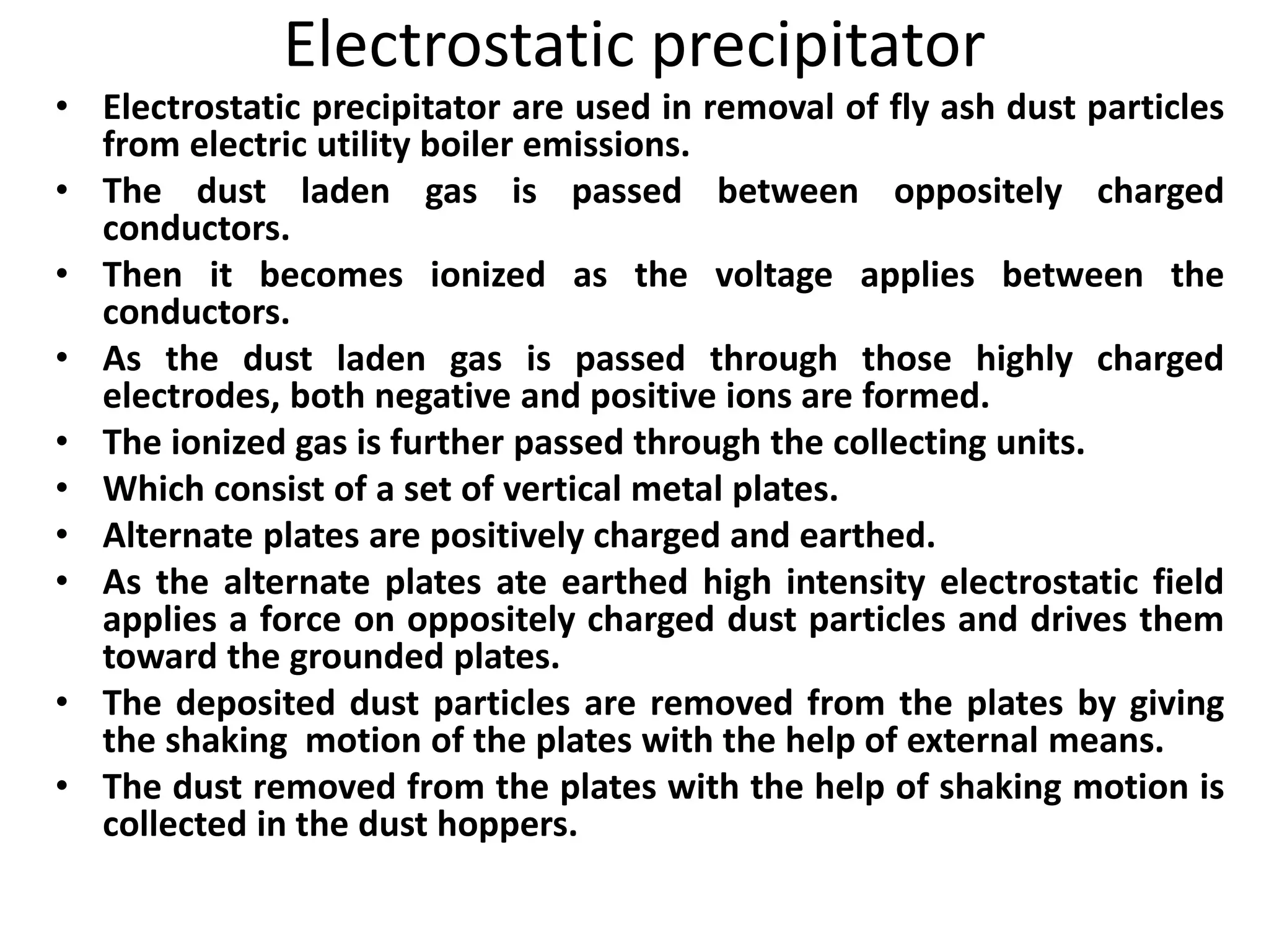 Electrostatic precipitator
• Electrostatic precipitator are used in removal of fly ash dust particles
from electric utility boiler emissions.
• The dust laden gas is passed between oppositely charged
conductors.
• Then it becomes ionized as the voltage applies between the
conductors.
• As the dust laden gas is passed through those highly charged
electrodes, both negative and positive ions are formed.
• The ionized gas is further passed through the collecting units.
• Which consist of a set of vertical metal plates.
• Alternate plates are positively charged and earthed.
• As the alternate plates ate earthed high intensity electrostatic field
applies a force on oppositely charged dust particles and drives them
toward the grounded plates.
• The deposited dust particles are removed from the plates by giving
the shaking motion of the plates with the help of external means.
• The dust removed from the plates with the help of shaking motion is
collected in the dust hoppers.
 
