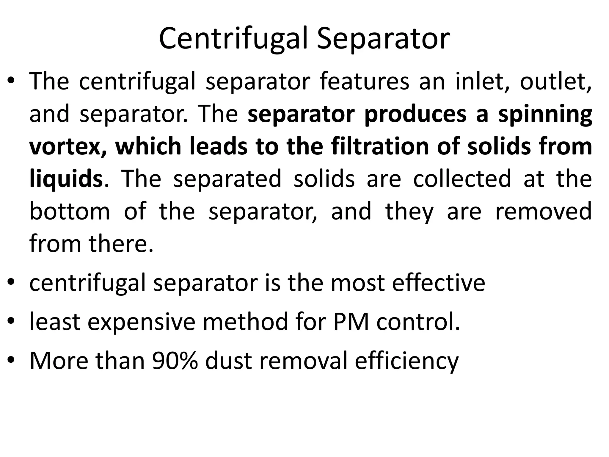Centrifugal Separator
• The centrifugal separator features an inlet, outlet,
and separator. The separator produces a spinning
vortex, which leads to the filtration of solids from
liquids. The separated solids are collected at the
bottom of the separator, and they are removed
from there.
• centrifugal separator is the most effective
• least expensive method for PM control.
• More than 90% dust removal efficiency
 