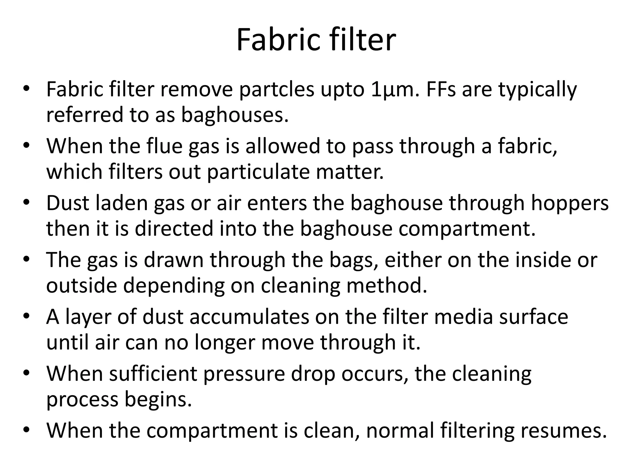 Fabric filter
• Fabric filter remove partcles upto 1μm. FFs are typically
referred to as baghouses.
• When the flue gas is allowed to pass through a fabric,
which filters out particulate matter.
• Dust laden gas or air enters the baghouse through hoppers
then it is directed into the baghouse compartment.
• The gas is drawn through the bags, either on the inside or
outside depending on cleaning method.
• A layer of dust accumulates on the filter media surface
until air can no longer move through it.
• When sufficient pressure drop occurs, the cleaning
process begins.
• When the compartment is clean, normal filtering resumes.
 
