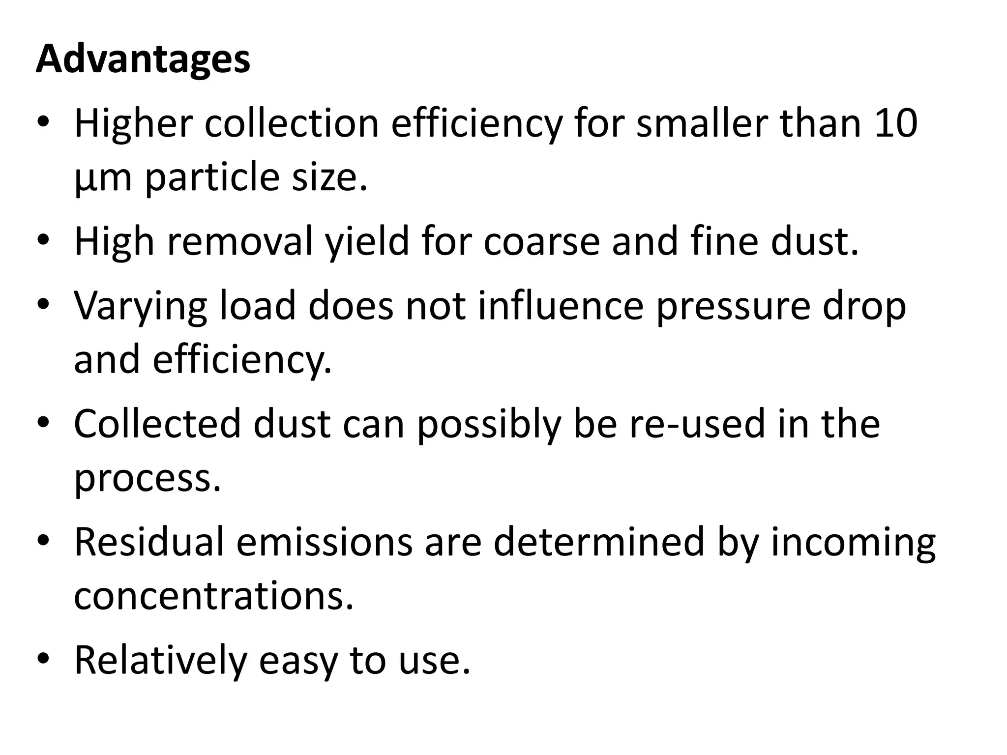 Advantages
• Higher collection efficiency for smaller than 10
μm particle size.
• High removal yield for coarse and fine dust.
• Varying load does not influence pressure drop
and efficiency.
• Collected dust can possibly be re-used in the
process.
• Residual emissions are determined by incoming
concentrations.
• Relatively easy to use.
 