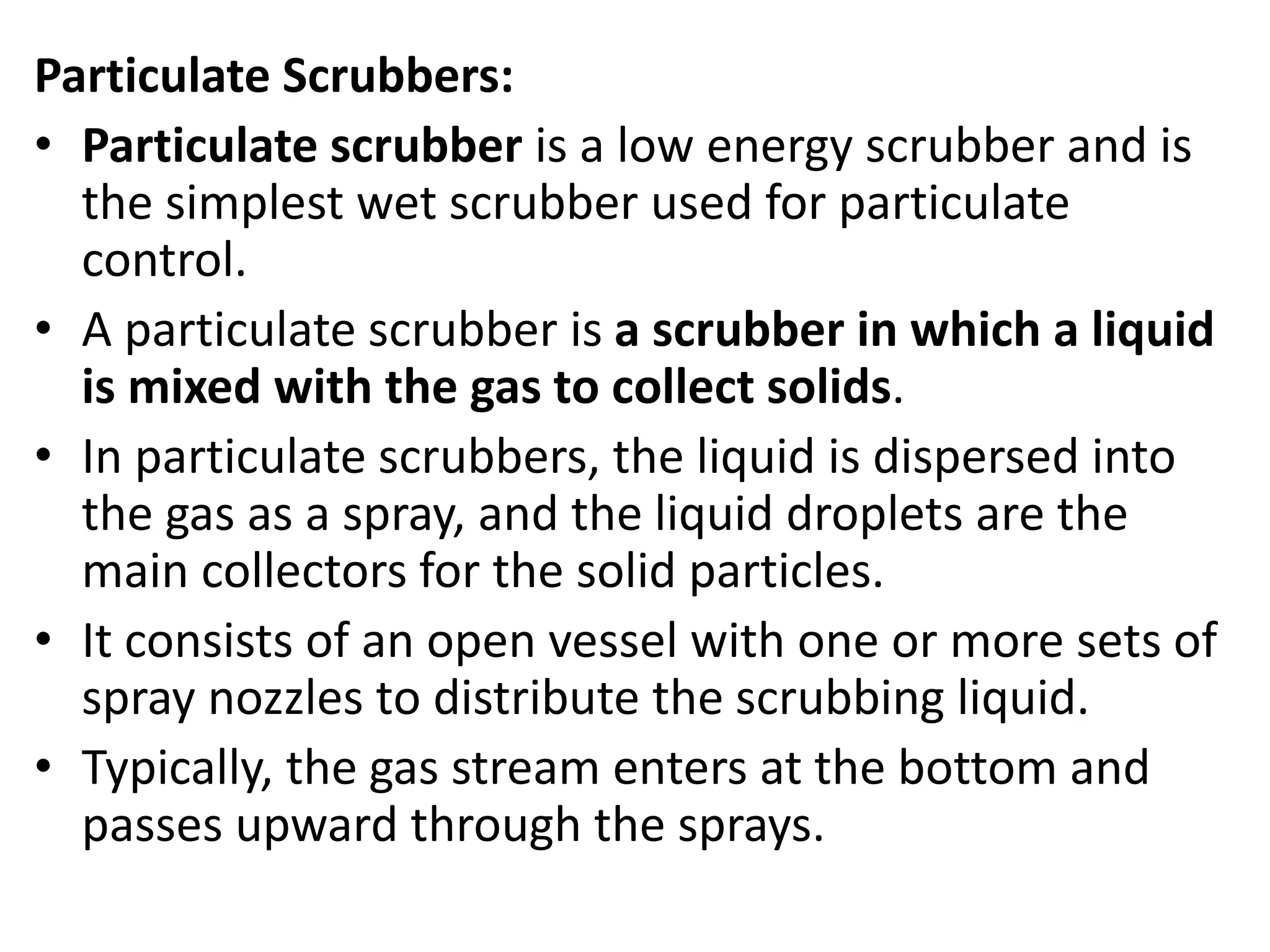 Particulate Scrubbers:
• Particulate scrubber is a low energy scrubber and is
the simplest wet scrubber used for particulate
control.
• A particulate scrubber is a scrubber in which a liquid
is mixed with the gas to collect solids.
• In particulate scrubbers, the liquid is dispersed into
the gas as a spray, and the liquid droplets are the
main collectors for the solid particles.
• It consists of an open vessel with one or more sets of
spray nozzles to distribute the scrubbing liquid.
• Typically, the gas stream enters at the bottom and
passes upward through the sprays.
 
