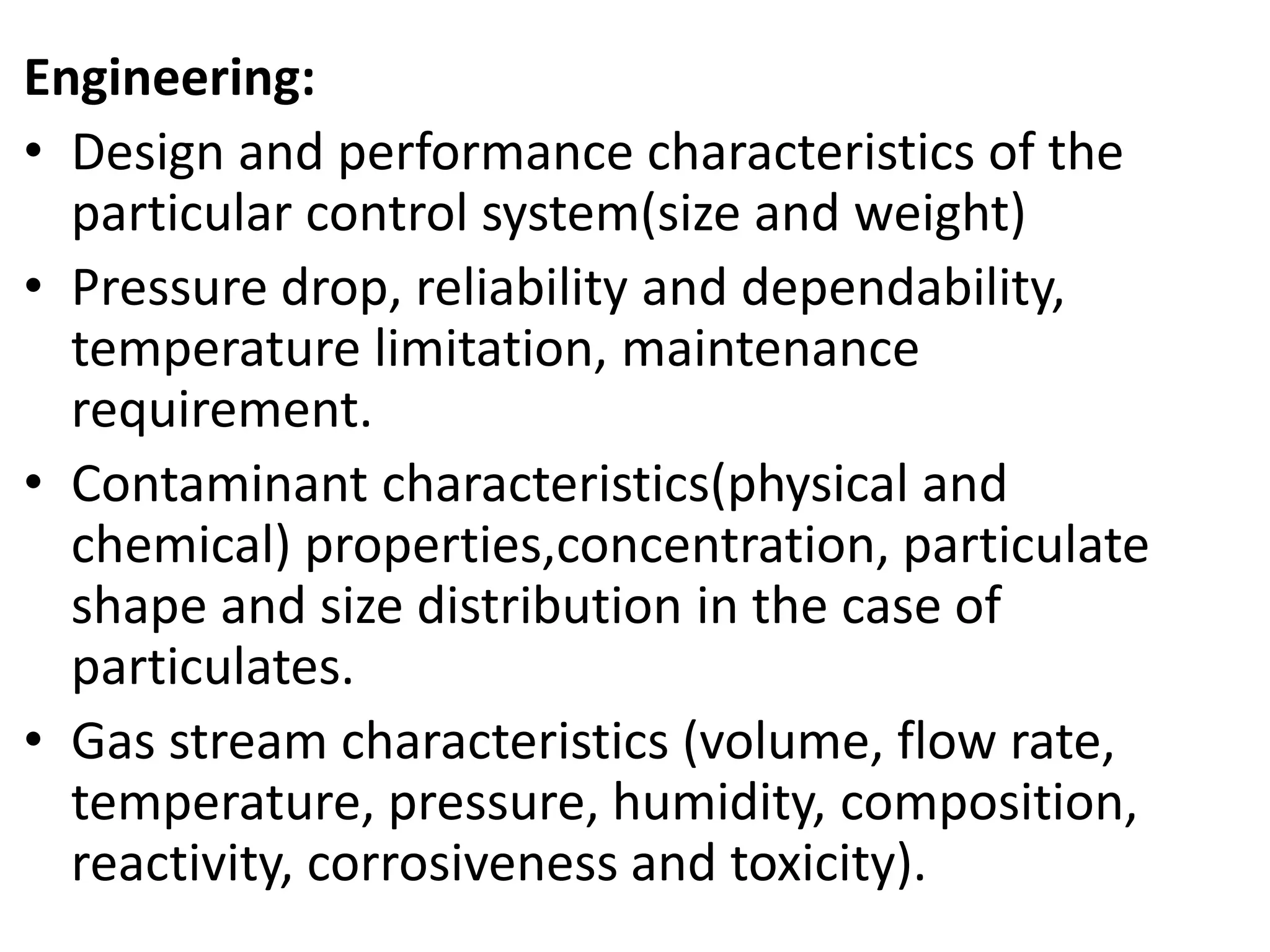 Engineering:
• Design and performance characteristics of the
particular control system(size and weight)
• Pressure drop, reliability and dependability,
temperature limitation, maintenance
requirement.
• Contaminant characteristics(physical and
chemical) properties,concentration, particulate
shape and size distribution in the case of
particulates.
• Gas stream characteristics (volume, flow rate,
temperature, pressure, humidity, composition,
reactivity, corrosiveness and toxicity).
 