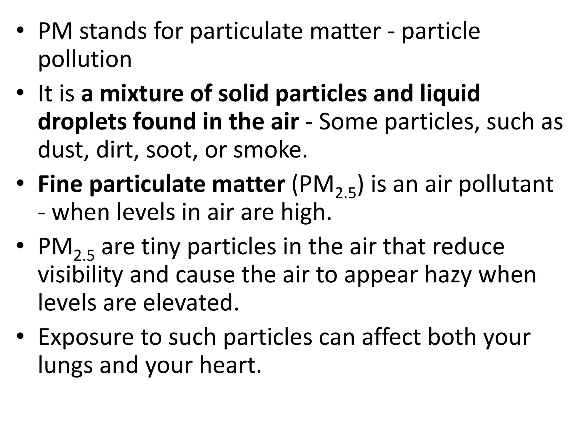 • PM stands for particulate matter - particle
pollution
• It is a mixture of solid particles and liquid
droplets found in the air - Some particles, such as
dust, dirt, soot, or smoke.
• Fine particulate matter (PM2.5) is an air pollutant
- when levels in air are high.
• PM2.5 are tiny particles in the air that reduce
visibility and cause the air to appear hazy when
levels are elevated.
• Exposure to such particles can affect both your
lungs and your heart.
 