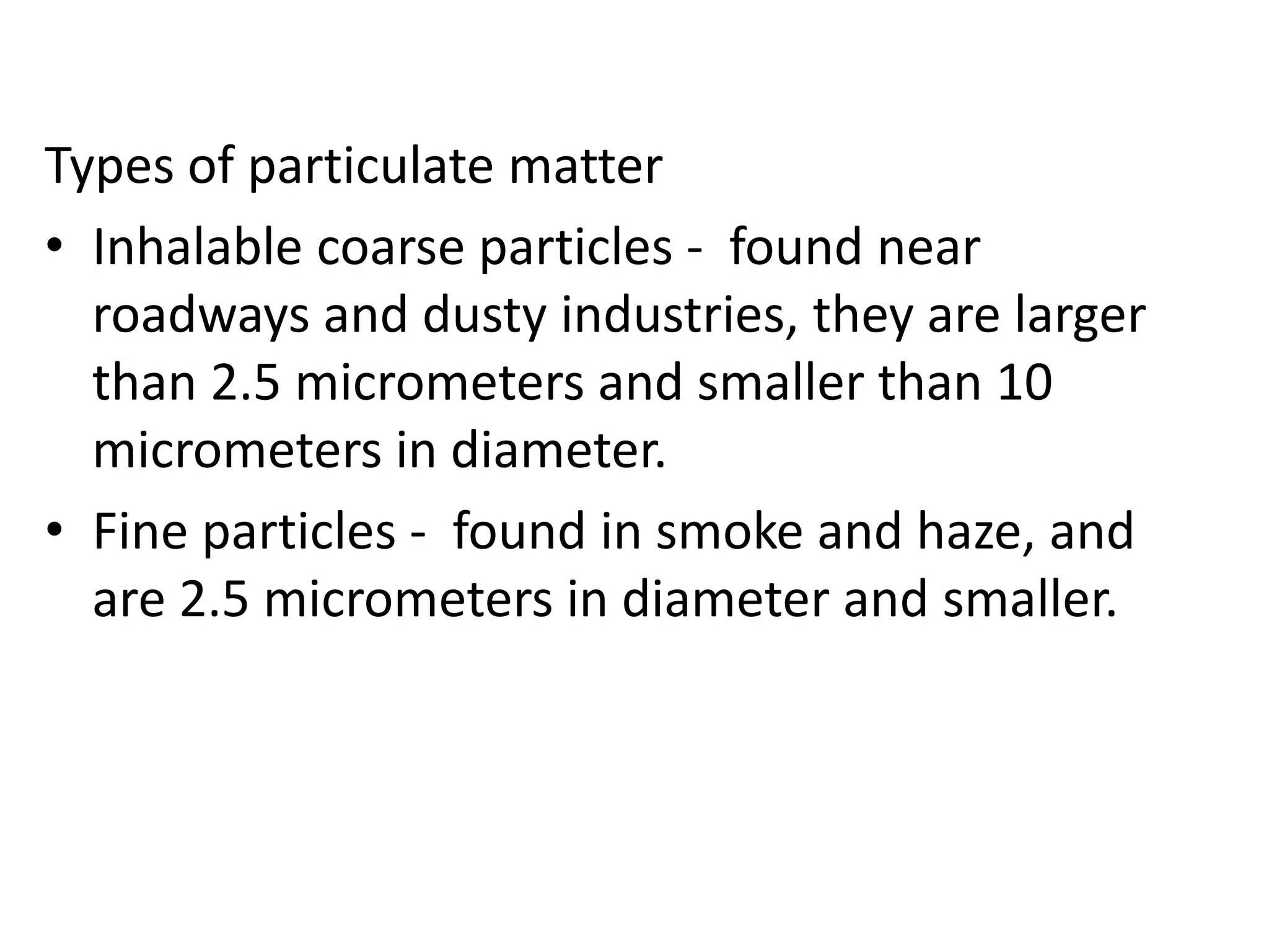Types of particulate matter
• Inhalable coarse particles - found near
roadways and dusty industries, they are larger
than 2.5 micrometers and smaller than 10
micrometers in diameter.
• Fine particles - found in smoke and haze, and
are 2.5 micrometers in diameter and smaller.
 