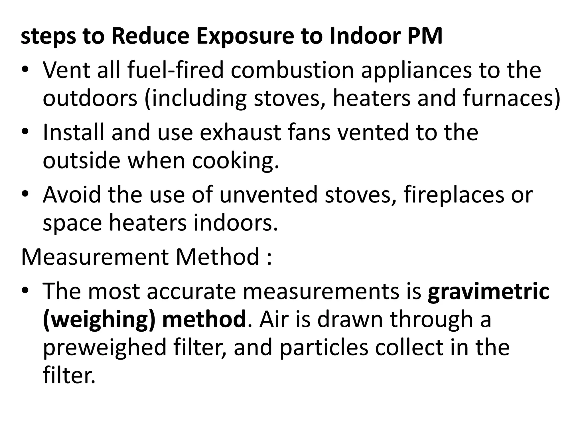 steps to Reduce Exposure to Indoor PM
• Vent all fuel-fired combustion appliances to the
outdoors (including stoves, heaters and furnaces)
• Install and use exhaust fans vented to the
outside when cooking.
• Avoid the use of unvented stoves, fireplaces or
space heaters indoors.
Measurement Method :
• The most accurate measurements is gravimetric
(weighing) method. Air is drawn through a
preweighed filter, and particles collect in the
filter.
 