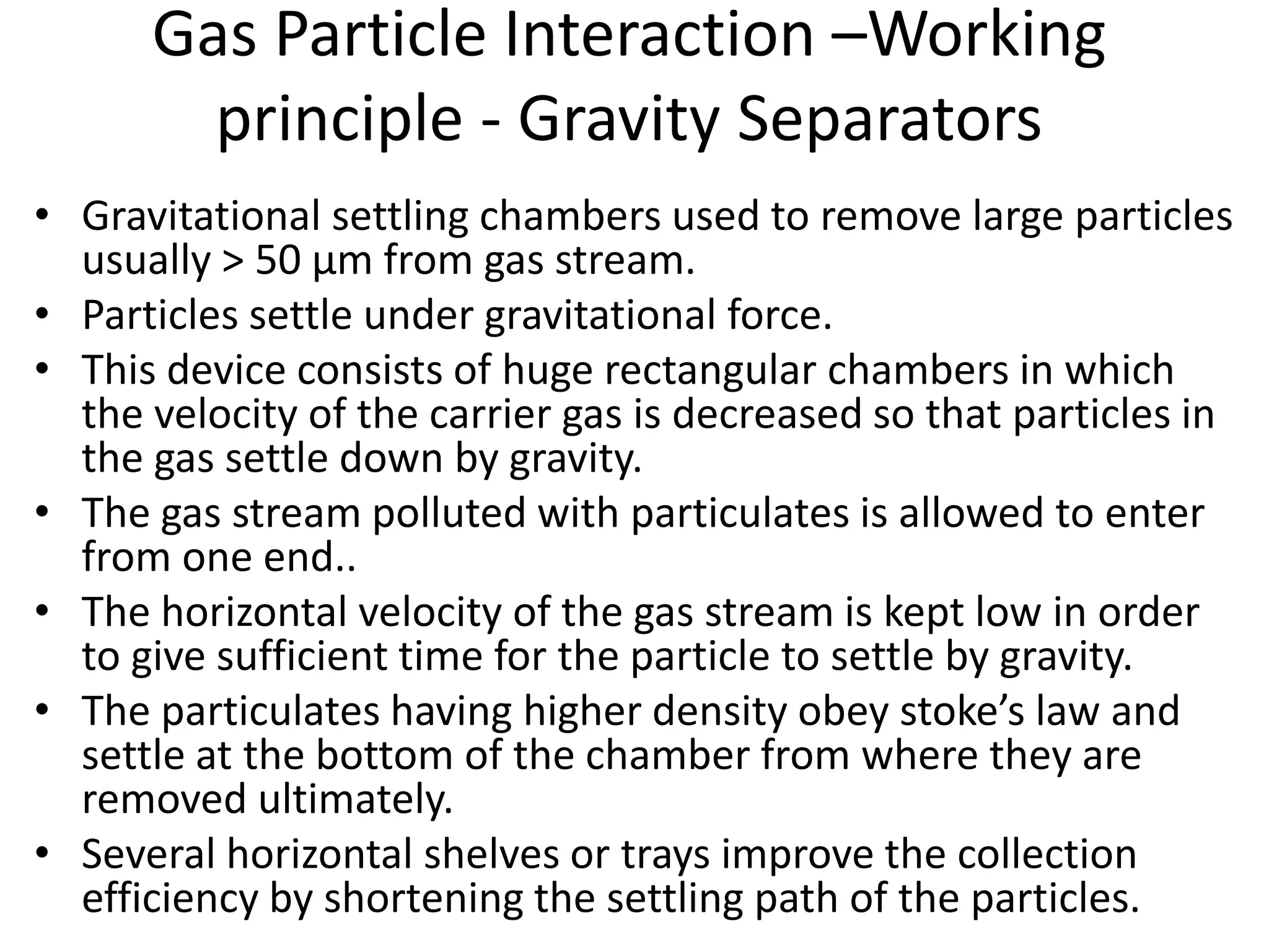 Gas Particle Interaction –Working
principle - Gravity Separators
• Gravitational settling chambers used to remove large particles
usually > 50 µm from gas stream.
• Particles settle under gravitational force.
• This device consists of huge rectangular chambers in which
the velocity of the carrier gas is decreased so that particles in
the gas settle down by gravity.
• The gas stream polluted with particulates is allowed to enter
from one end..
• The horizontal velocity of the gas stream is kept low in order
to give sufficient time for the particle to settle by gravity.
• The particulates having higher density obey stoke’s law and
settle at the bottom of the chamber from where they are
removed ultimately.
• Several horizontal shelves or trays improve the collection
efficiency by shortening the settling path of the particles.
 