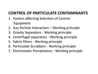 CONTROL OF PARTICULATE CONTAMINANTS
1. Factors affecting Selection of Control
Equipment
2. Gas Particle Interaction – Working principle
3. Gravity Separators - Working principle
4. Centrifugal separators - Working principle
5. Fabric filters - Working principle
6. Particulate Scrubbers - Working principle
7. Electrostatic Precipitators - Working principle
 