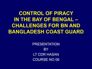 CONTROL OF PIRACY
IN THE BAY OF BENGAL –
CHALLENGES FOR BN AND
BANGLADESH COAST GUARD
PRESENTATION
BY
LT CDR HASAN
COURSE NO 06
 