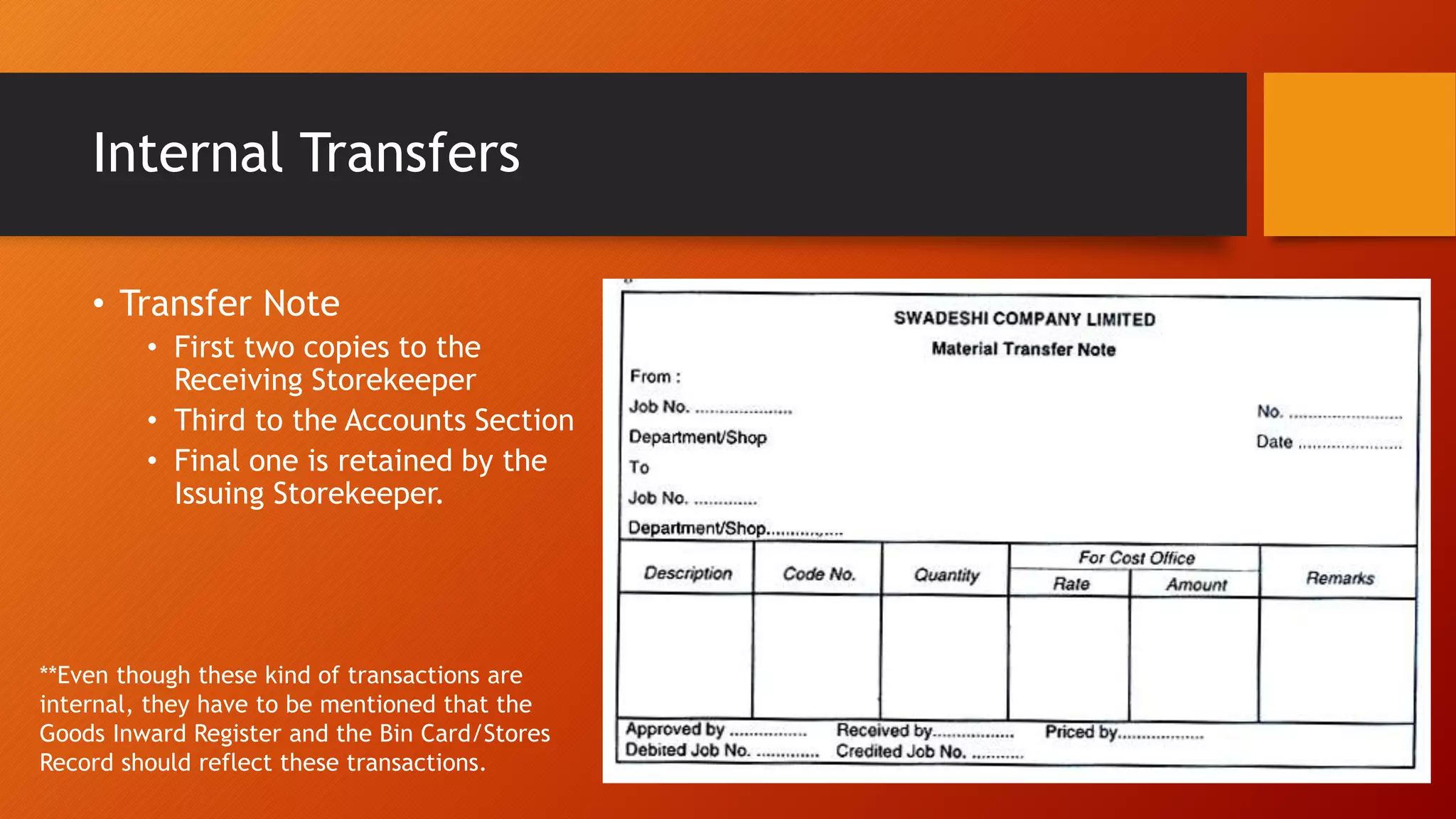 Internal Transfers
• Transfer Note
• First two copies to the
Receiving Storekeeper
• Third to the Accounts Section
• Final one is retained by the
Issuing Storekeeper.
**Even though these kind of transactions are
internal, they have to be mentioned that the
Goods Inward Register and the Bin Card/Stores
Record should reflect these transactions.
 