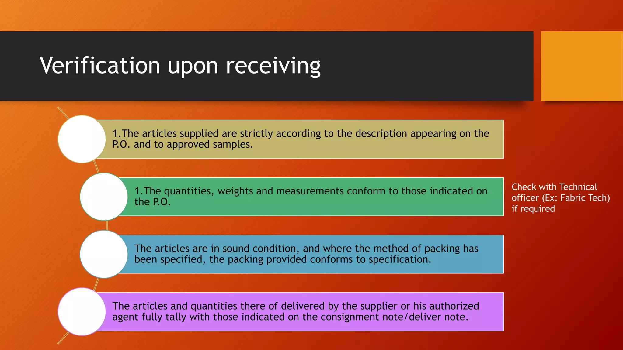 Verification upon receiving
1.The articles supplied are strictly according to the description appearing on the
P.O. and to approved samples.
1.The quantities, weights and measurements conform to those indicated on
the P.O.
The articles are in sound condition, and where the method of packing has
been specified, the packing provided conforms to specification.
The articles and quantities there of delivered by the supplier or his authorized
agent fully tally with those indicated on the consignment note/deliver note.
Check with Technical
officer (Ex: Fabric Tech)
if required
 
