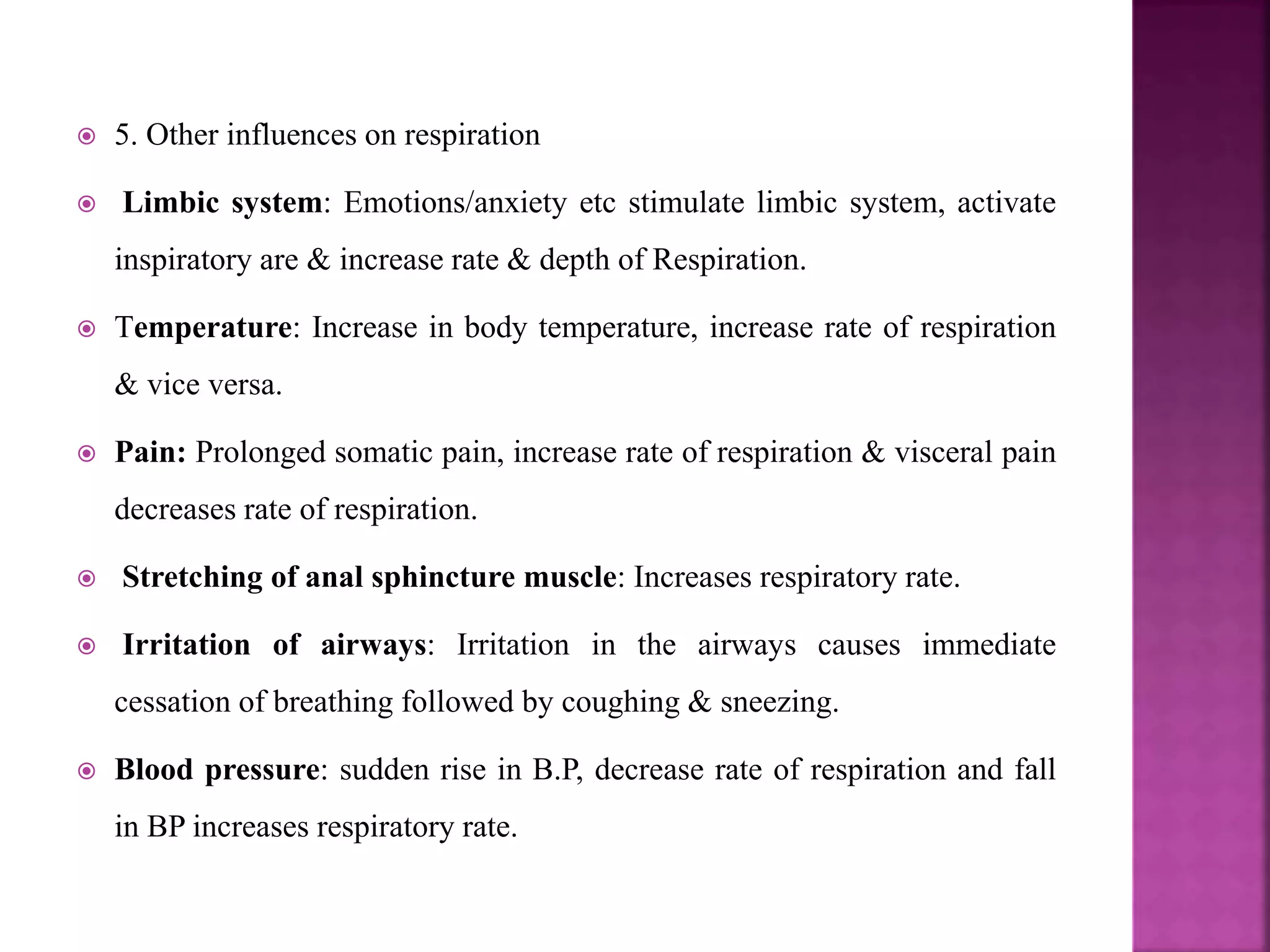  5. Other influences on respiration
 Limbic system: Emotions/anxiety etc stimulate limbic system, activate
inspiratory are & increase rate & depth of Respiration.
 Temperature: Increase in body temperature, increase rate of respiration
& vice versa.
 Pain: Prolonged somatic pain, increase rate of respiration & visceral pain
decreases rate of respiration.
 Stretching of anal sphincture muscle: Increases respiratory rate.
 Irritation of airways: Irritation in the airways causes immediate
cessation of breathing followed by coughing & sneezing.
 Blood pressure: sudden rise in B.P, decrease rate of respiration and fall
in BP increases respiratory rate.
 