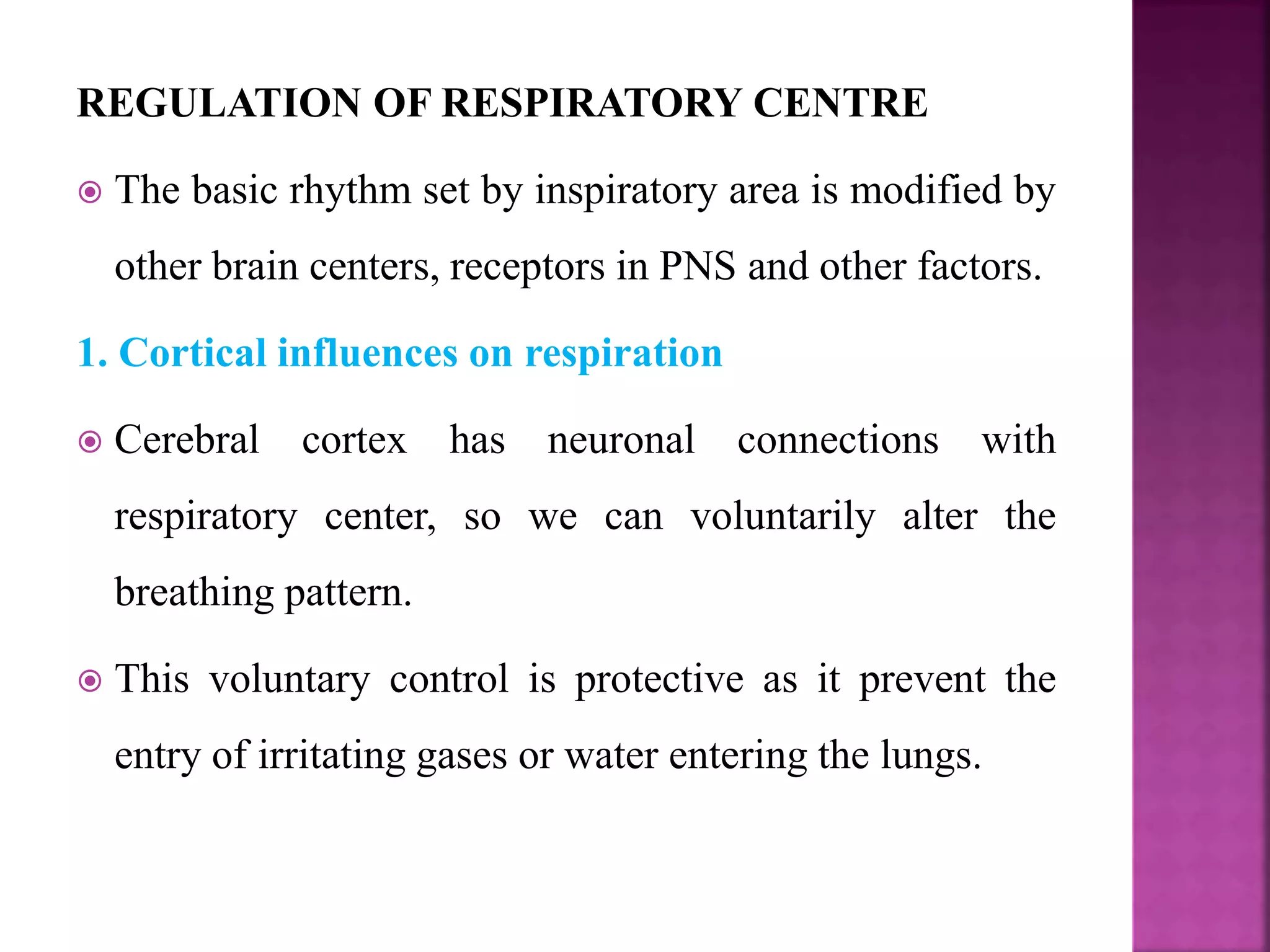 REGULATION OF RESPIRATORY CENTRE
 The basic rhythm set by inspiratory area is modified by
other brain centers, receptors in PNS and other factors.
1. Cortical influences on respiration
 Cerebral cortex has neuronal connections with
respiratory center, so we can voluntarily alter the
breathing pattern.
 This voluntary control is protective as it prevent the
entry of irritating gases or water entering the lungs.
 