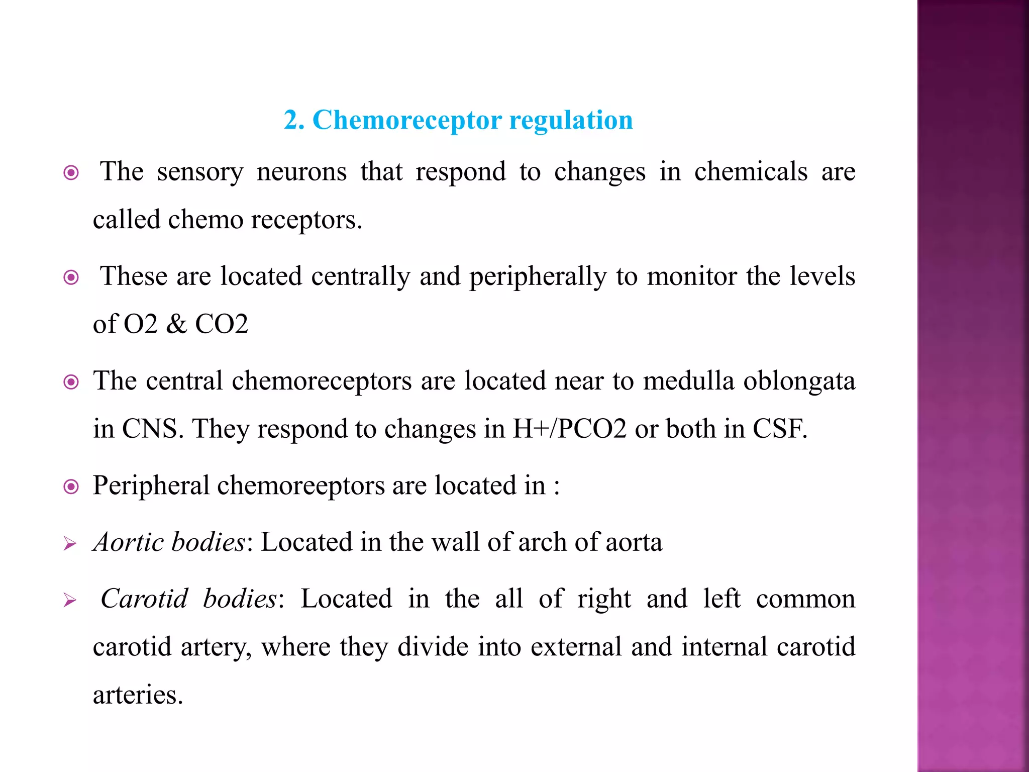 2. Chemoreceptor regulation
 The sensory neurons that respond to changes in chemicals are
called chemo receptors.
 These are located centrally and peripherally to monitor the levels
of O2 & CO2
 The central chemoreceptors are located near to medulla oblongata
in CNS. They respond to changes in H+/PCO2 or both in CSF.
 Peripheral chemoreeptors are located in :
 Aortic bodies: Located in the wall of arch of aorta
 Carotid bodies: Located in the all of right and left common
carotid artery, where they divide into external and internal carotid
arteries.
 