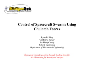 Advanced Space P Propulsion Laboratory 
Control of Spacecraft Swarms Using 
Coulomb Forces 
Lyon B. King 
Gordon G. Parker 
Jer-Hong Chong 
Satwik Deshmukh 
Department of Mechanical Engineering 
This research made possible through funding from the 
NASA Institute for Advanced Concepts 
 