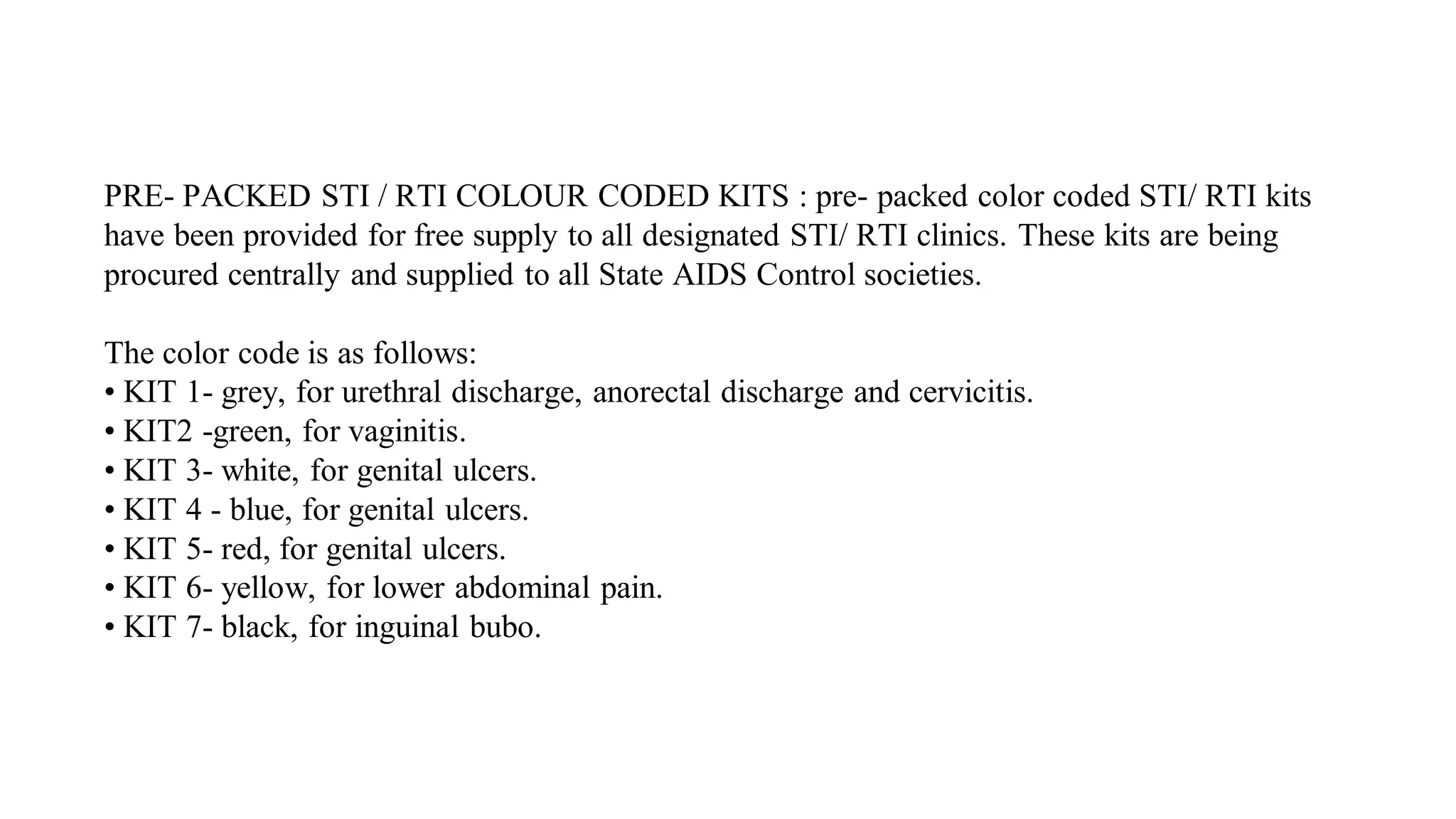 PRE- PACKED STI / RTI COLOUR CODED KITS : pre- packed color coded STI/ RTI kits
have been provided for free supply to all designated STI/ RTI clinics. These kits are being
procured centrally and supplied to all State AIDS Control societies.
The color code is as follows:
• KIT 1- grey, for urethral discharge, anorectal discharge and cervicitis.
• KIT2 -green, for vaginitis.
• KIT 3- white, for genital ulcers.
• KIT 4 - blue, for genital ulcers.
• KIT 5- red, for genital ulcers.
• KIT 6- yellow, for lower abdominal pain.
• KIT 7- black, for inguinal bubo.
 