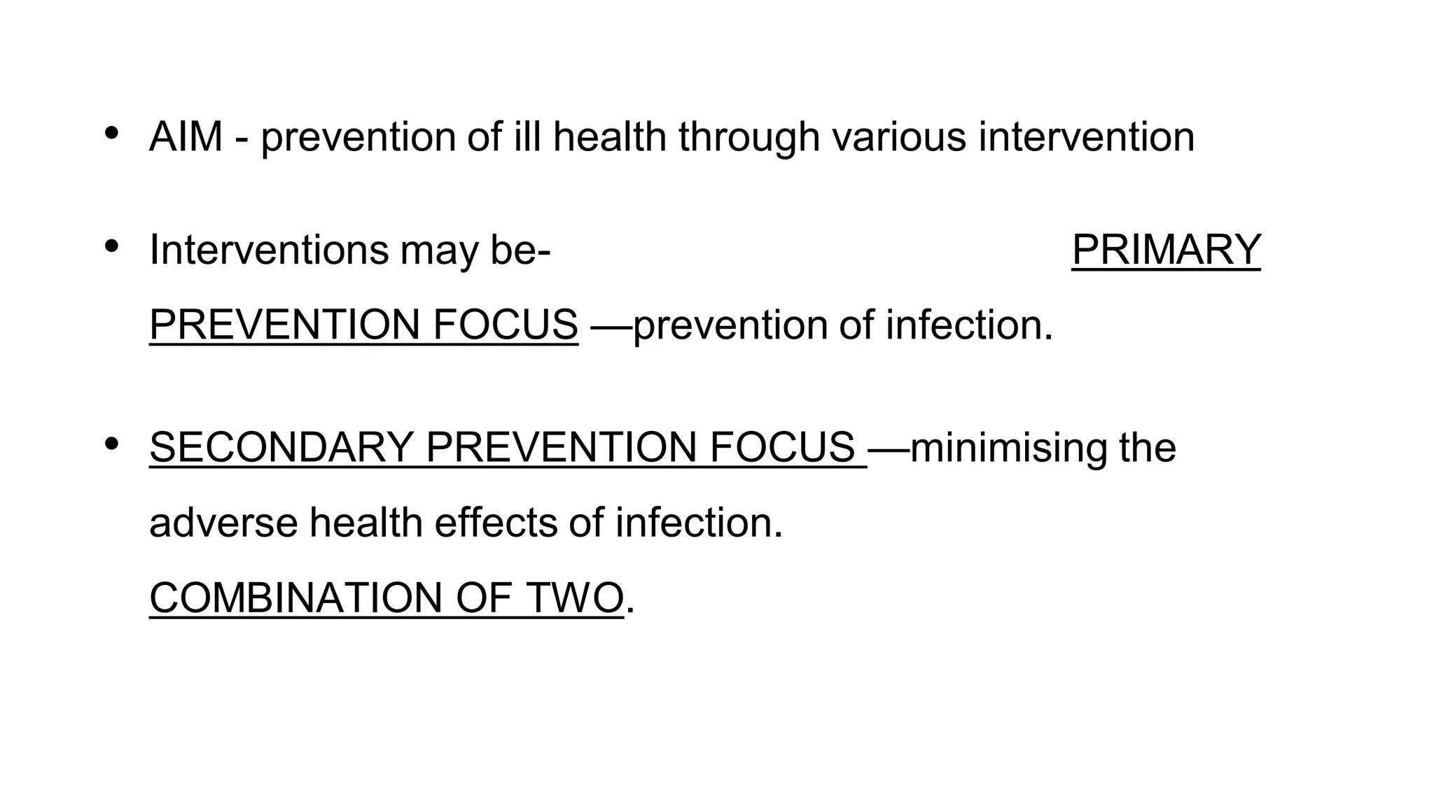 • AIM - prevention of ill health through various intervention
• Interventions may be- PRIMARY
PREVENTION FOCUS —prevention of infection.
• SECONDARY PREVENTION FOCUS —minimising the
adverse health effects of infection.
COMBINATION OF TWO.
 
