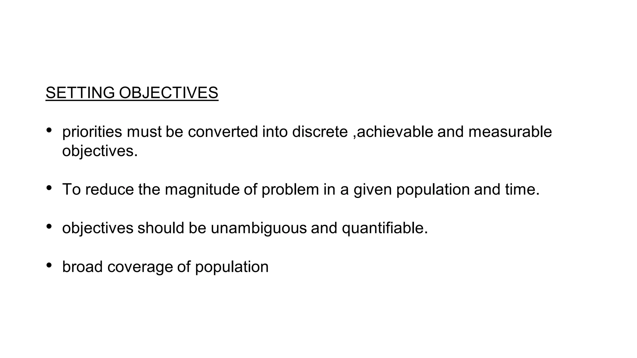 SETTING OBJECTIVES
• priorities must be converted into discrete ,achievable and measurable
objectives.
• To reduce the magnitude of problem in a given population and time.
• objectives should be unambiguous and quantifiable.
• broad coverage of population
 