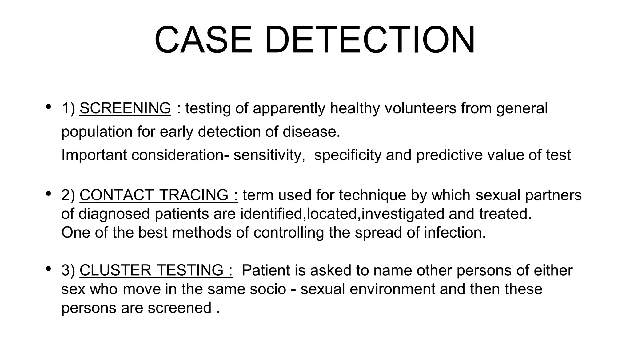 CASE DETECTION
• 1) SCREENING : testing of apparently healthy volunteers from general
population for early detection of disease.
Important consideration- sensitivity, specificity and predictive value of test
• 2) CONTACT TRACING : term used for technique by which sexual partners
of diagnosed patients are identified,located,investigated and treated.
One of the best methods of controlling the spread of infection.
• 3) CLUSTER TESTING : Patient is asked to name other persons of either
sex who move in the same socio - sexual environment and then these
persons are screened .
 