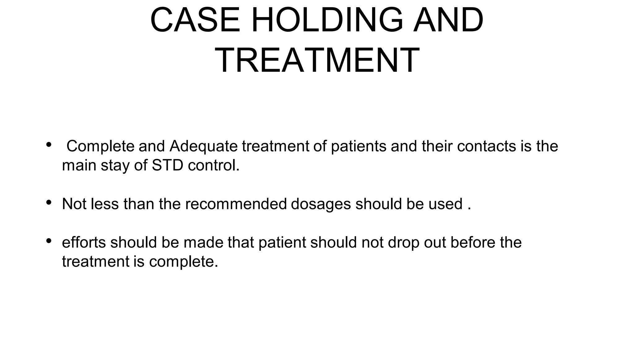 CASE HOLDING AND
TREATMENT
• Complete and Adequate treatment of patients and their contacts is the
main stay of STD control.
• Not less than the recommended dosages should be used .
• efforts should be made that patient should not drop out before the
treatment is complete.
 