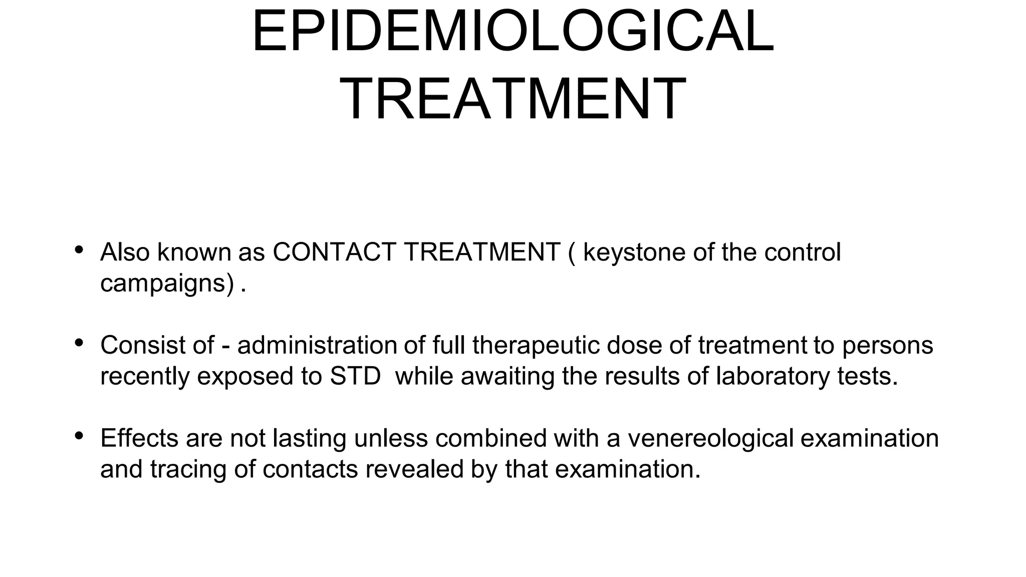 EPIDEMIOLOGICAL
TREATMENT
• Also known as CONTACT TREATMENT ( keystone of the control
campaigns) .
• Consist of - administration of full therapeutic dose of treatment to persons
recently exposed to STD while awaiting the results of laboratory tests.
• Effects are not lasting unless combined with a venereological examination
and tracing of contacts revealed by that examination.
 