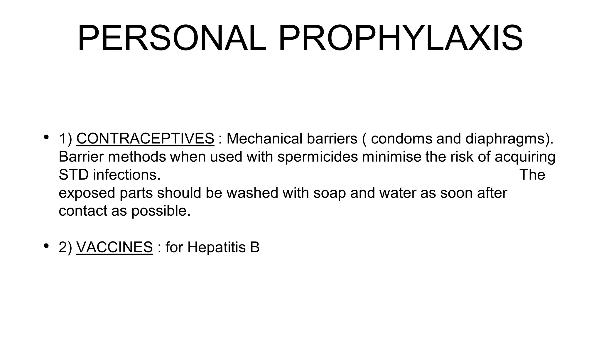 PERSONAL PROPHYLAXIS
• 1) CONTRACEPTIVES : Mechanical barriers ( condoms and diaphragms).
Barrier methods when used with spermicides minimise the risk of acquiring
STD infections. The
exposed parts should be washed with soap and water as soon after
contact as possible.
• 2) VACCINES : for Hepatitis B
 