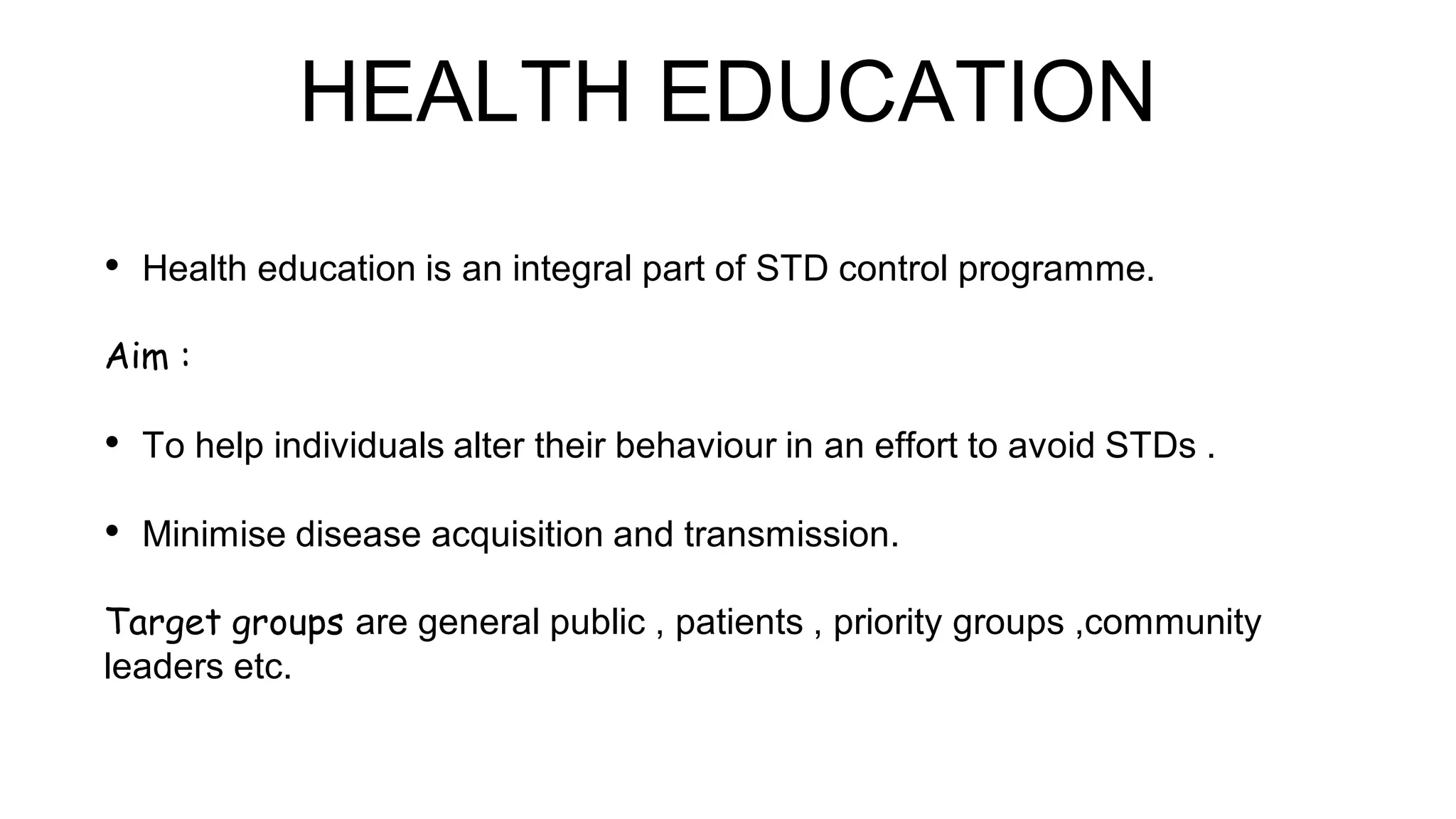HEALTH EDUCATION
• Health education is an integral part of STD control programme.
Aim :
• To help individuals alter their behaviour in an effort to avoid STDs .
• Minimise disease acquisition and transmission.
Target groups are general public , patients , priority groups ,community
leaders etc.
 