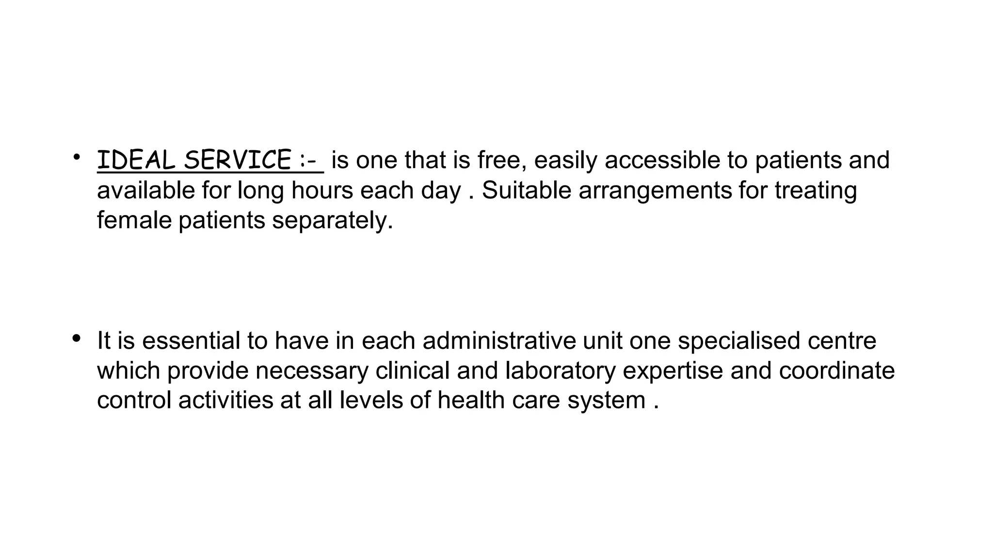 • IDEAL SERVICE :- is one that is free, easily accessible to patients and
available for long hours each day . Suitable arrangements for treating
female patients separately.
• It is essential to have in each administrative unit one specialised centre
which provide necessary clinical and laboratory expertise and coordinate
control activities at all levels of health care system .
 
