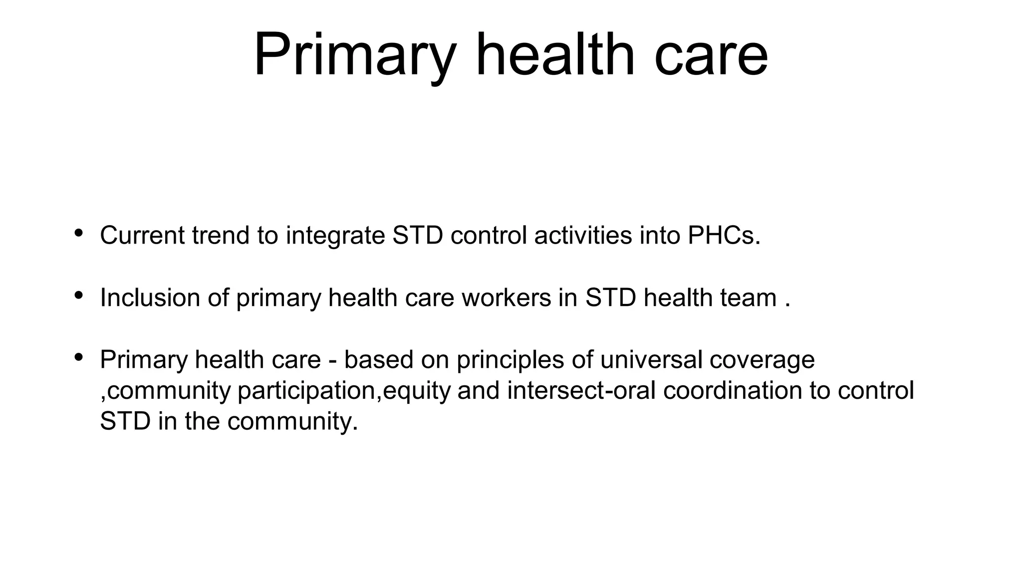 Primary health care
• Current trend to integrate STD control activities into PHCs.
• Inclusion of primary health care workers in STD health team .
• Primary health care - based on principles of universal coverage
,community participation,equity and intersect-oral coordination to control
STD in the community.
 