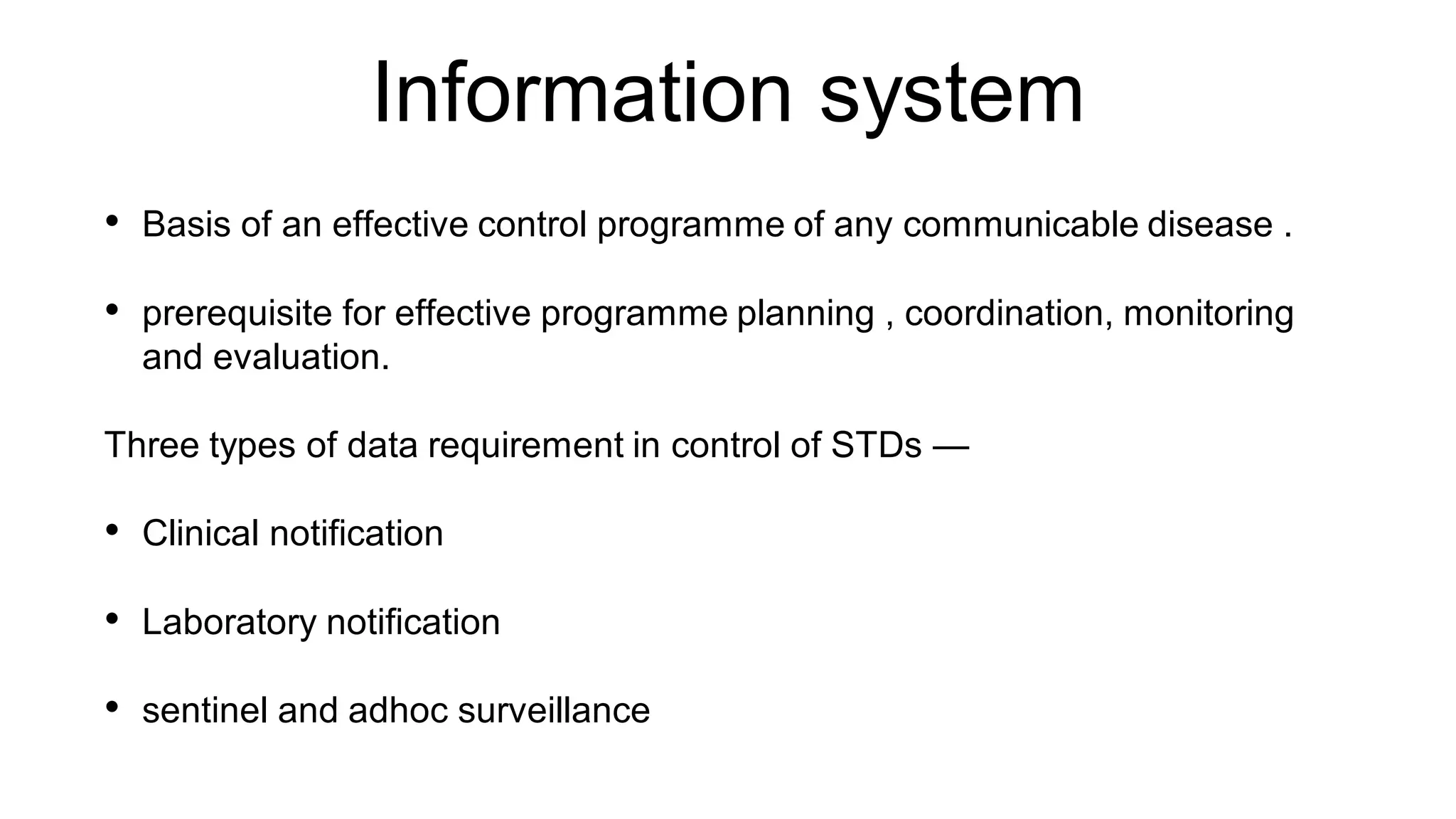 Information system
• Basis of an effective control programme of any communicable disease .
• prerequisite for effective programme planning , coordination, monitoring
and evaluation.
Three types of data requirement in control of STDs —
• Clinical notification
• Laboratory notification
• sentinel and adhoc surveillance
 