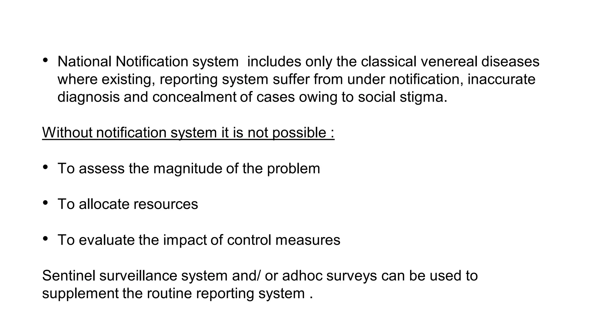 • National Notification system includes only the classical venereal diseases
where existing, reporting system suffer from under notification, inaccurate
diagnosis and concealment of cases owing to social stigma.
Without notification system it is not possible :
• To assess the magnitude of the problem
• To allocate resources
• To evaluate the impact of control measures
Sentinel surveillance system and/ or adhoc surveys can be used to
supplement the routine reporting system .
 