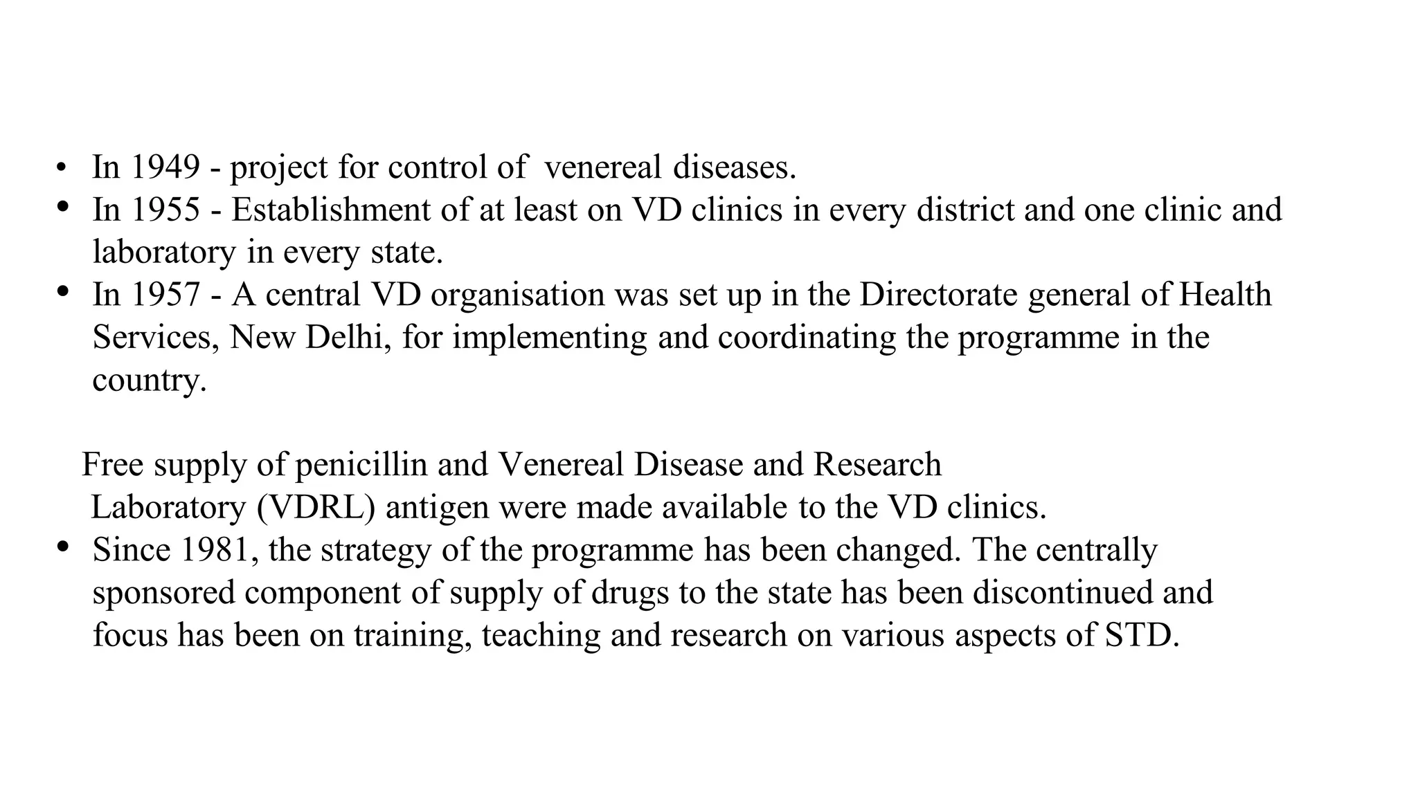 • In 1949 - project for control of venereal diseases.
• In 1955 - Establishment of at least on VD clinics in every district and one clinic and
laboratory in every state.
• In 1957 - A central VD organisation was set up in the Directorate general of Health
Services, New Delhi, for implementing and coordinating the programme in the
country.
Free supply of penicillin and Venereal Disease and Research
Laboratory (VDRL) antigen were made available to the VD clinics.
• Since 1981, the strategy of the programme has been changed. The centrally
sponsored component of supply of drugs to the state has been discontinued and
focus has been on training, teaching and research on various aspects of STD.
 