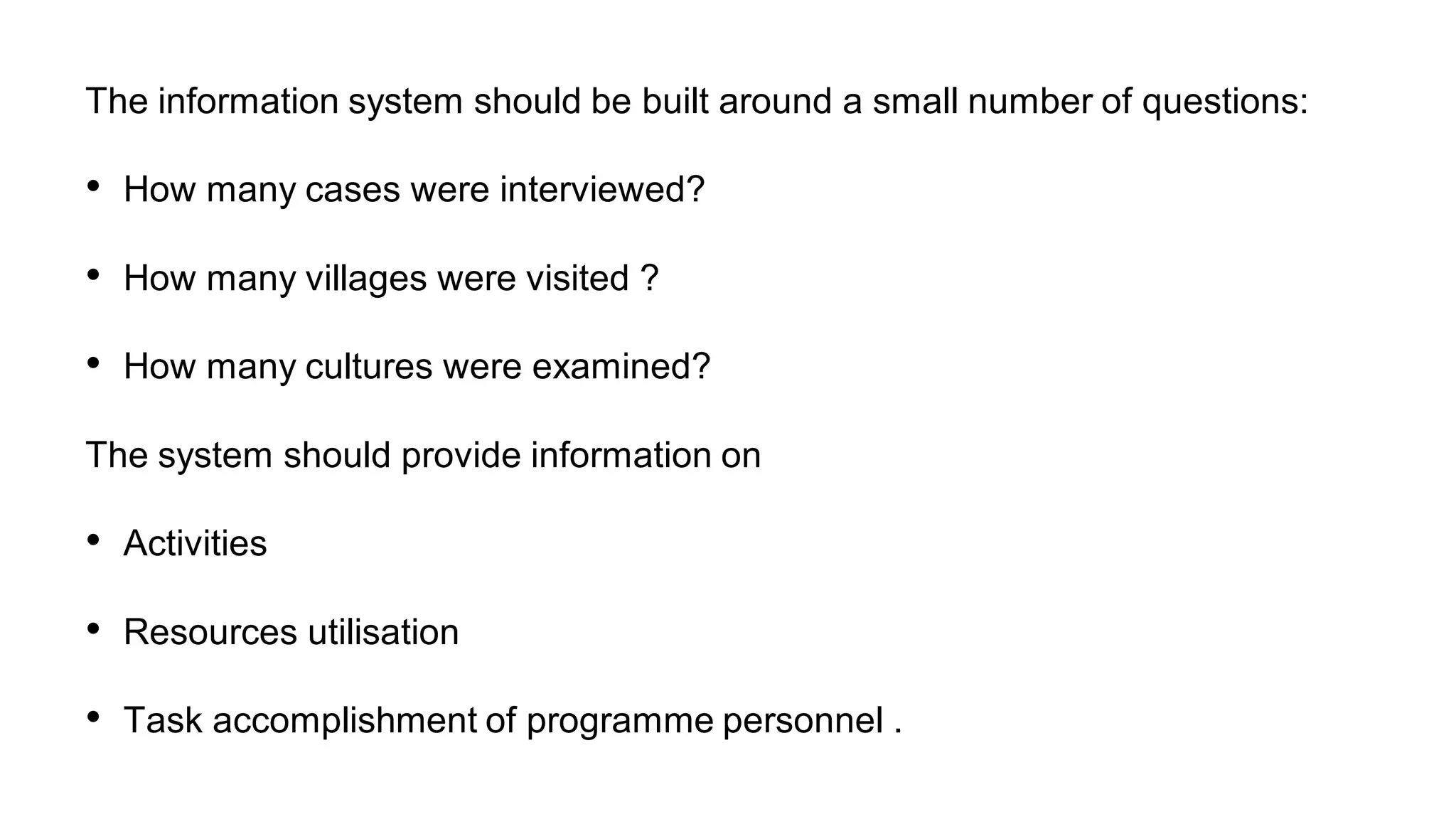 The information system should be built around a small number of questions:
• How many cases were interviewed?
• How many villages were visited ?
• How many cultures were examined?
The system should provide information on
• Activities
• Resources utilisation
• Task accomplishment of programme personnel .
 