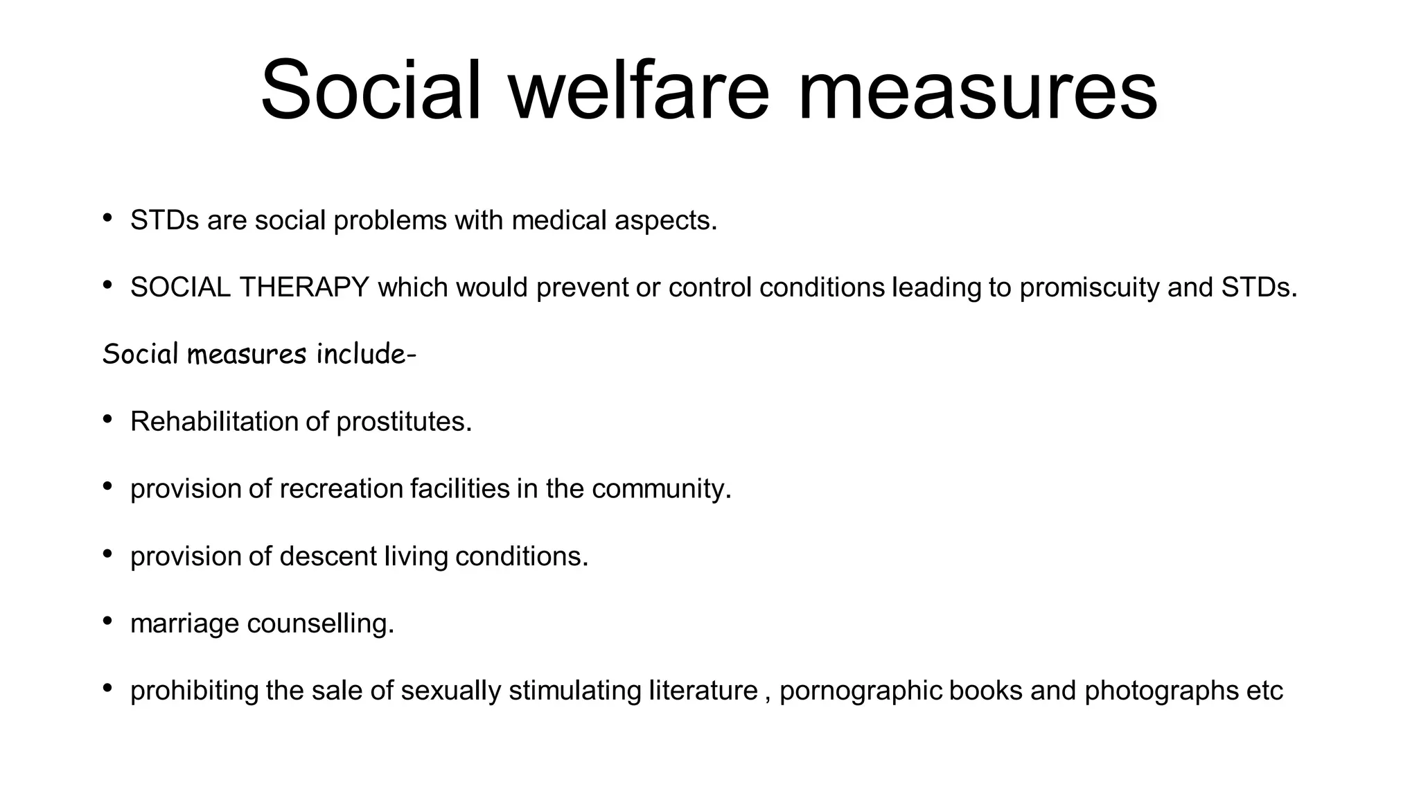 Social welfare measures
• STDs are social problems with medical aspects.
• SOCIAL THERAPY which would prevent or control conditions leading to promiscuity and STDs.
Social measures include-
• Rehabilitation of prostitutes.
• provision of recreation facilities in the community.
• provision of descent living conditions.
• marriage counselling.
• prohibiting the sale of sexually stimulating literature , pornographic books and photographs etc
 