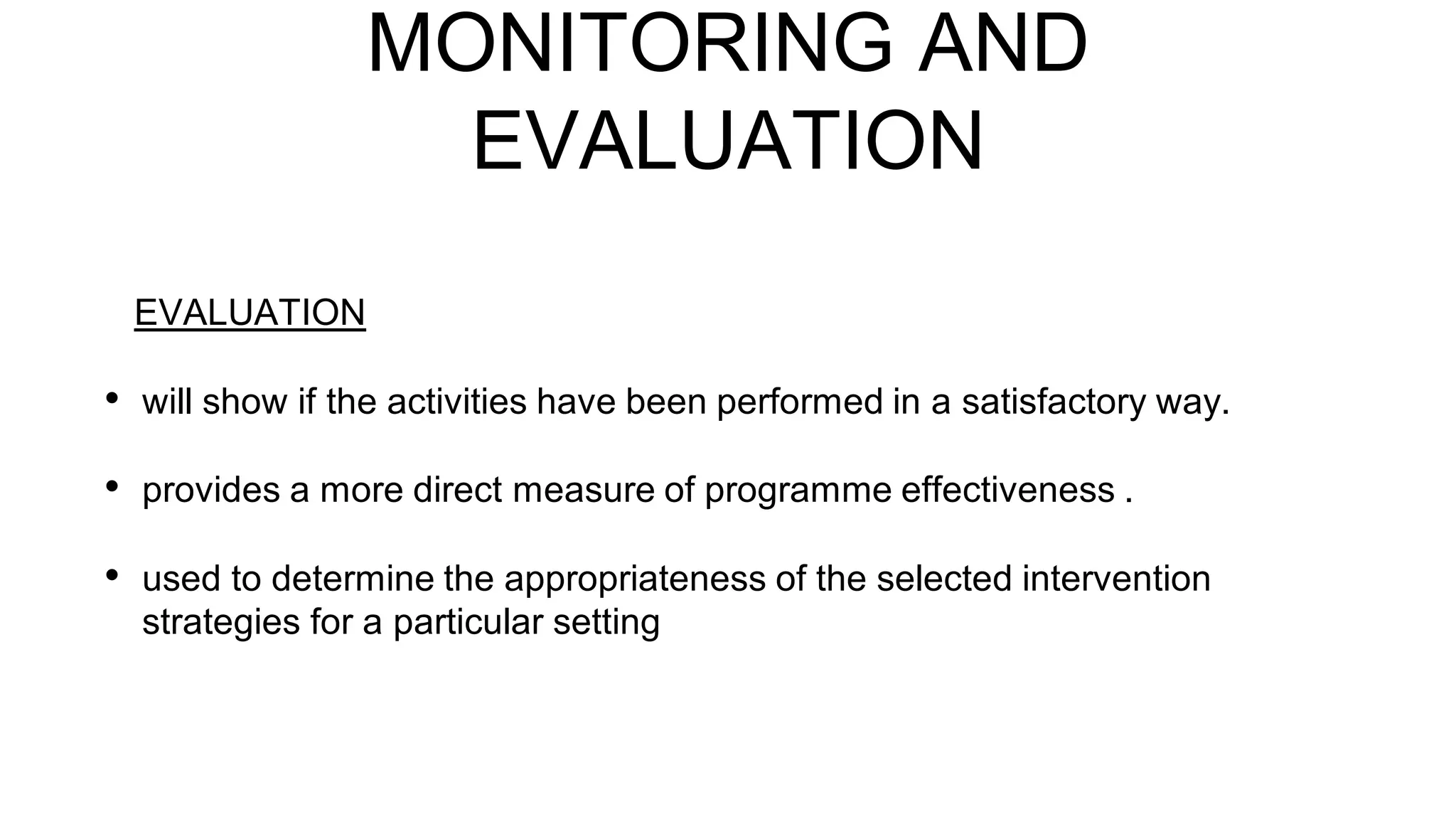 MONITORING AND
EVALUATION
EVALUATION
• will show if the activities have been performed in a satisfactory way.
• provides a more direct measure of programme effectiveness .
• used to determine the appropriateness of the selected intervention
strategies for a particular setting
 