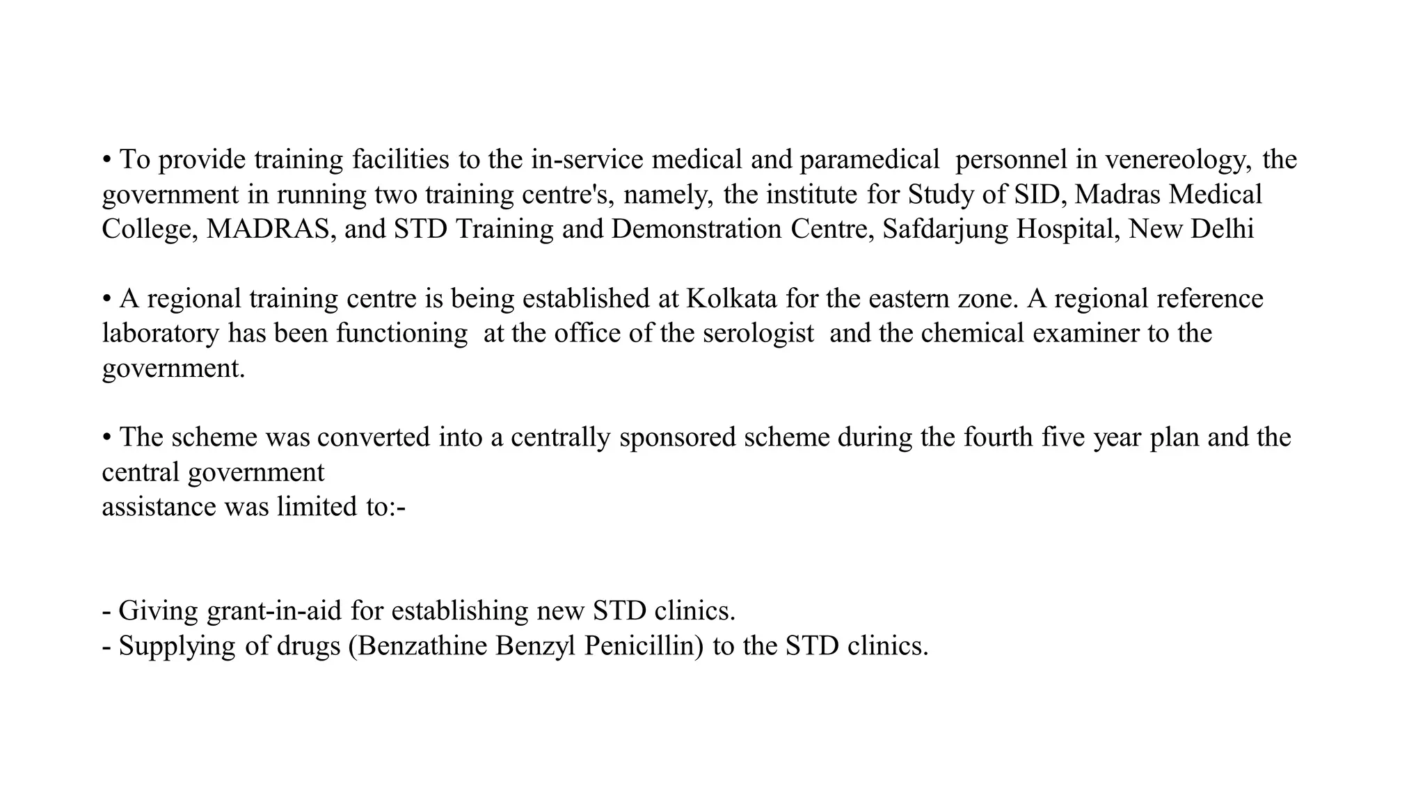• To provide training facilities to the in-service medical and paramedical personnel in venereology, the
government in running two training centre's, namely, the institute for Study of SID, Madras Medical
College, MADRAS, and STD Training and Demonstration Centre, Safdarjung Hospital, New Delhi
• A regional training centre is being established at Kolkata for the eastern zone. A regional reference
laboratory has been functioning at the office of the serologist and the chemical examiner to the
government.
• The scheme was converted into a centrally sponsored scheme during the fourth five year plan and the
central government
assistance was limited to:-
- Giving grant-in-aid for establishing new STD clinics.
- Supplying of drugs (Benzathine Benzyl Penicillin) to the STD clinics.
 