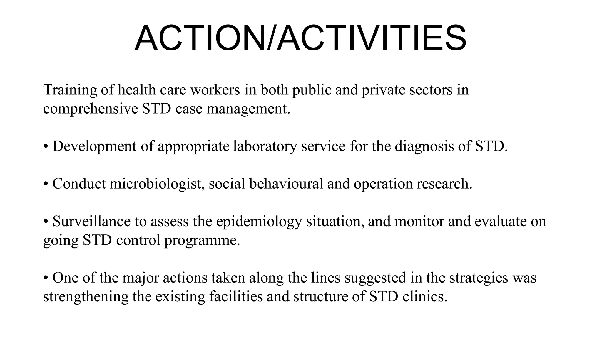ACTION/ACTIVITIES
Training of health care workers in both public and private sectors in
comprehensive STD case management.
• Development of appropriate laboratory service for the diagnosis of STD.
• Conduct microbiologist, social behavioural and operation research.
• Surveillance to assess the epidemiology situation, and monitor and evaluate on
going STD control programme.
• One of the major actions taken along the lines suggested in the strategies was
strengthening the existing facilities and structure of STD clinics.
 