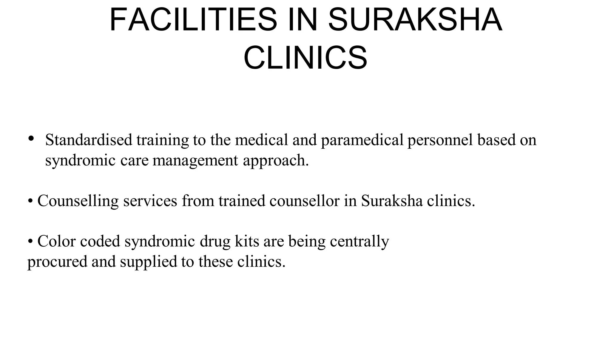 FACILITIES IN SURAKSHA
CLINICS
• Standardised training to the medical and paramedical personnel based on
syndromic care management approach.
• Counselling services from trained counsellor in Suraksha clinics.
• Color coded syndromic drug kits are being centrally
procured and supplied to these clinics.
 
