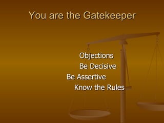 You are the Gatekeeper <ul><li>  Objections </li></ul><ul><li>  Be Decisive </li></ul><ul><li>Be Assertive </li></ul><ul><...